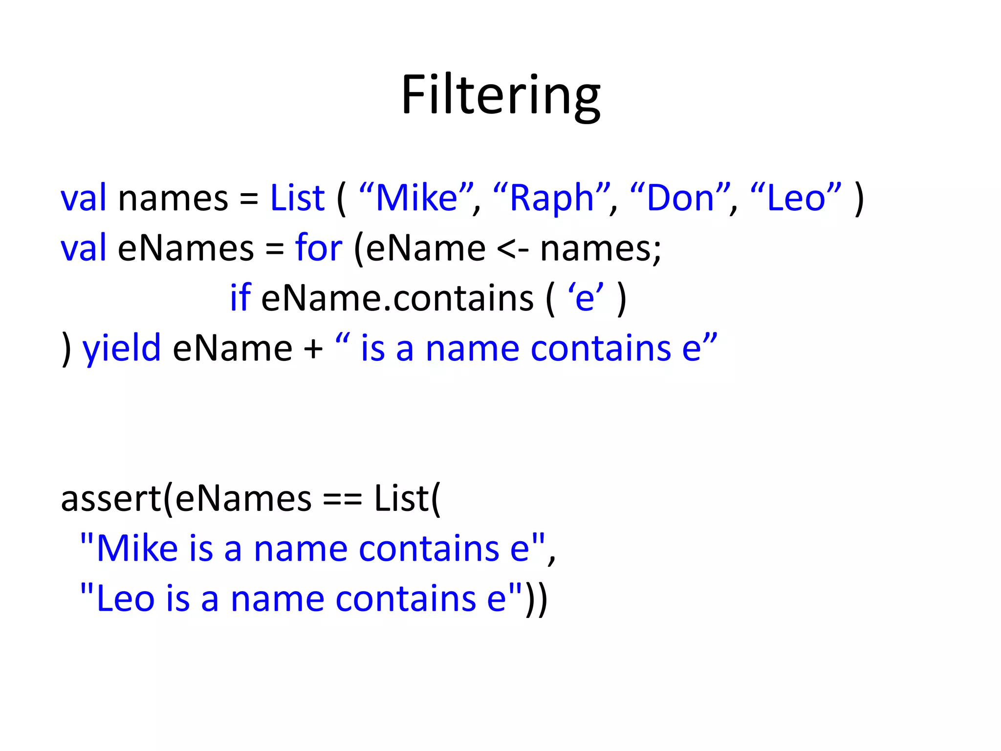 Filtering
val names = List ( “Mike”, “Raph”, “Don”, “Leo” )
val eNames = for (eName <- names;
          if eName.contains ( ‘e’ )
) yield eName + “ is a name contains e”


assert(eNames == List(
 "Mike is a name contains e",
 "Leo is a name contains e"))
 