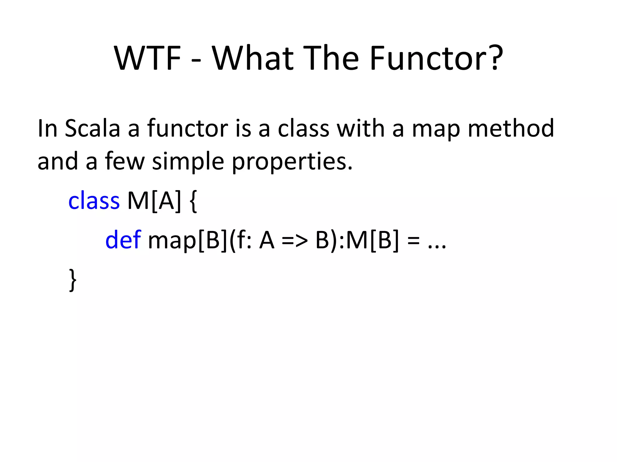 WTF - What The Functor?
In Scala a functor is a class with a map method
and a few simple properties.
   class M[A] {
       def map[B](f: A => B):M[B] = ...
   }
 
