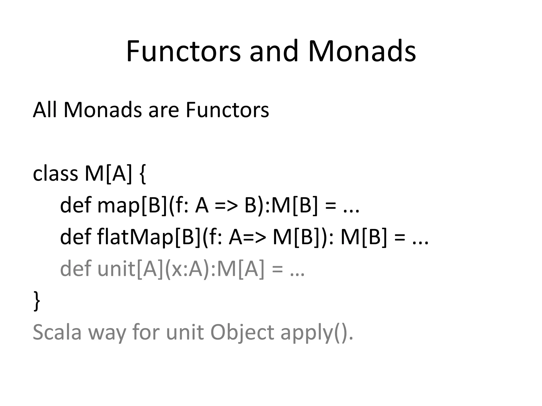 Functors and Monads
All Monads are Functors

class M[A] {
   def map[B](f: A => B):M[B] = ...
   def flatMap[B](f: A=> M[B]): M[B] = ...
   def unit[A](x:A):M[A] = …
}
Scala way for unit Object apply().
 