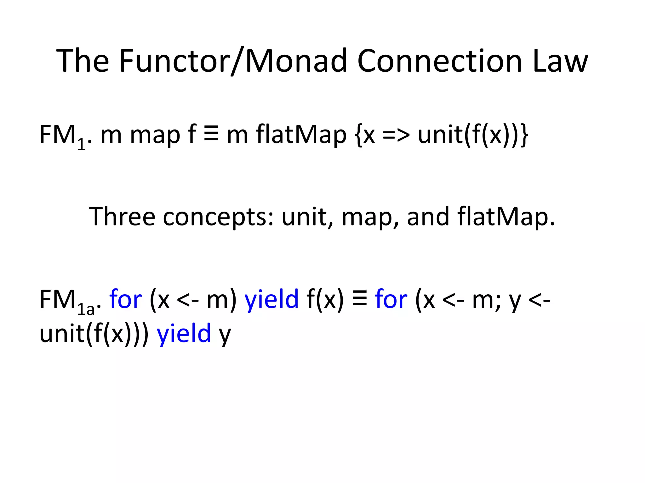 The Functor/Monad Connection Law
FM1. m map f ≡ m flatMap {x => unit(f(x))}

    Three concepts: unit, map, and flatMap.

FM1a. for (x <- m) yield f(x) ≡ for (x <- m; y <-
unit(f(x))) yield y
 