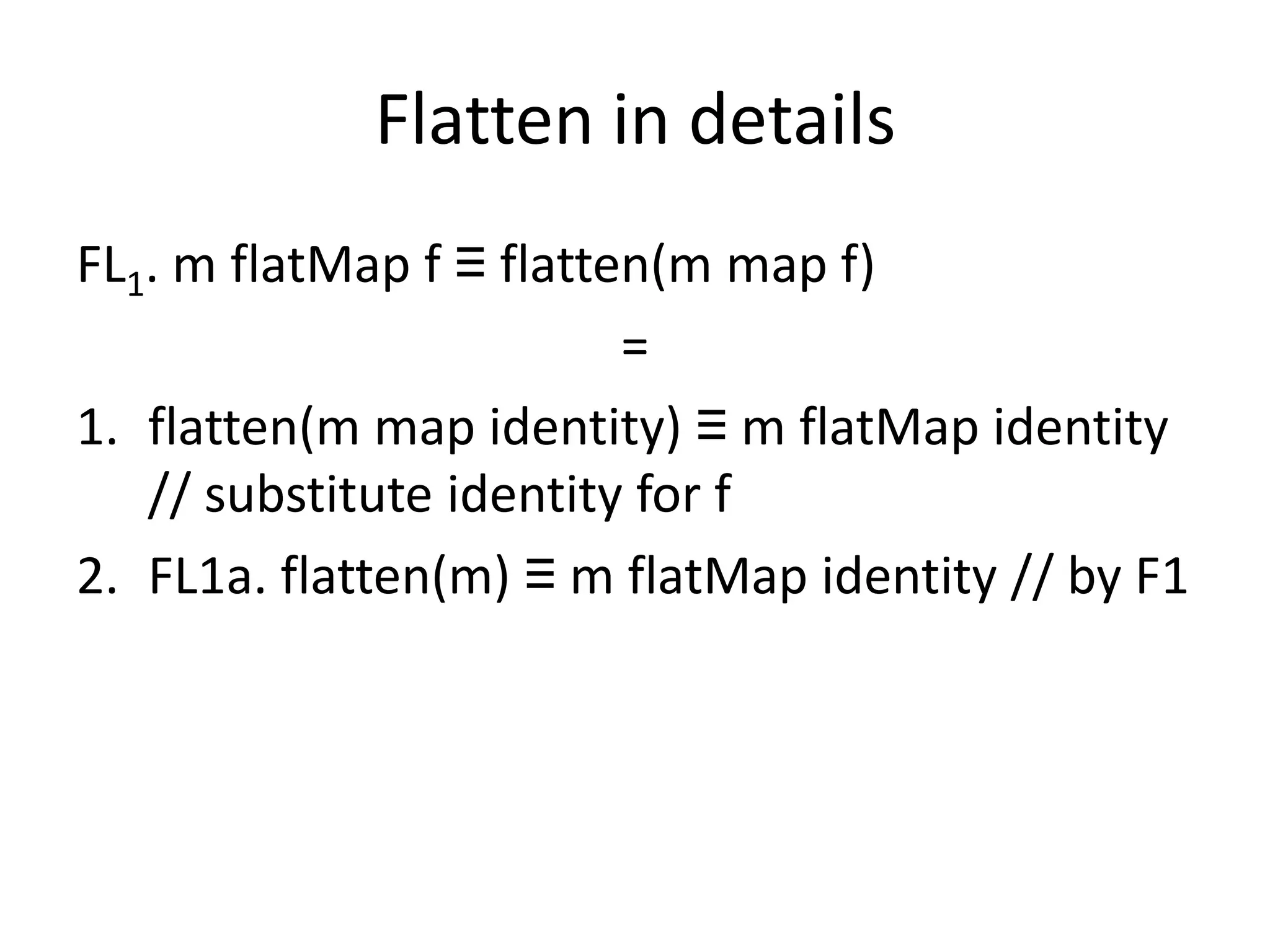 Flatten in details
FL1. m flatMap f ≡ flatten(m map f)
                         =
1. flatten(m map identity) ≡ m flatMap identity
   // substitute identity for f
2. FL1a. flatten(m) ≡ m flatMap identity // by F1
 