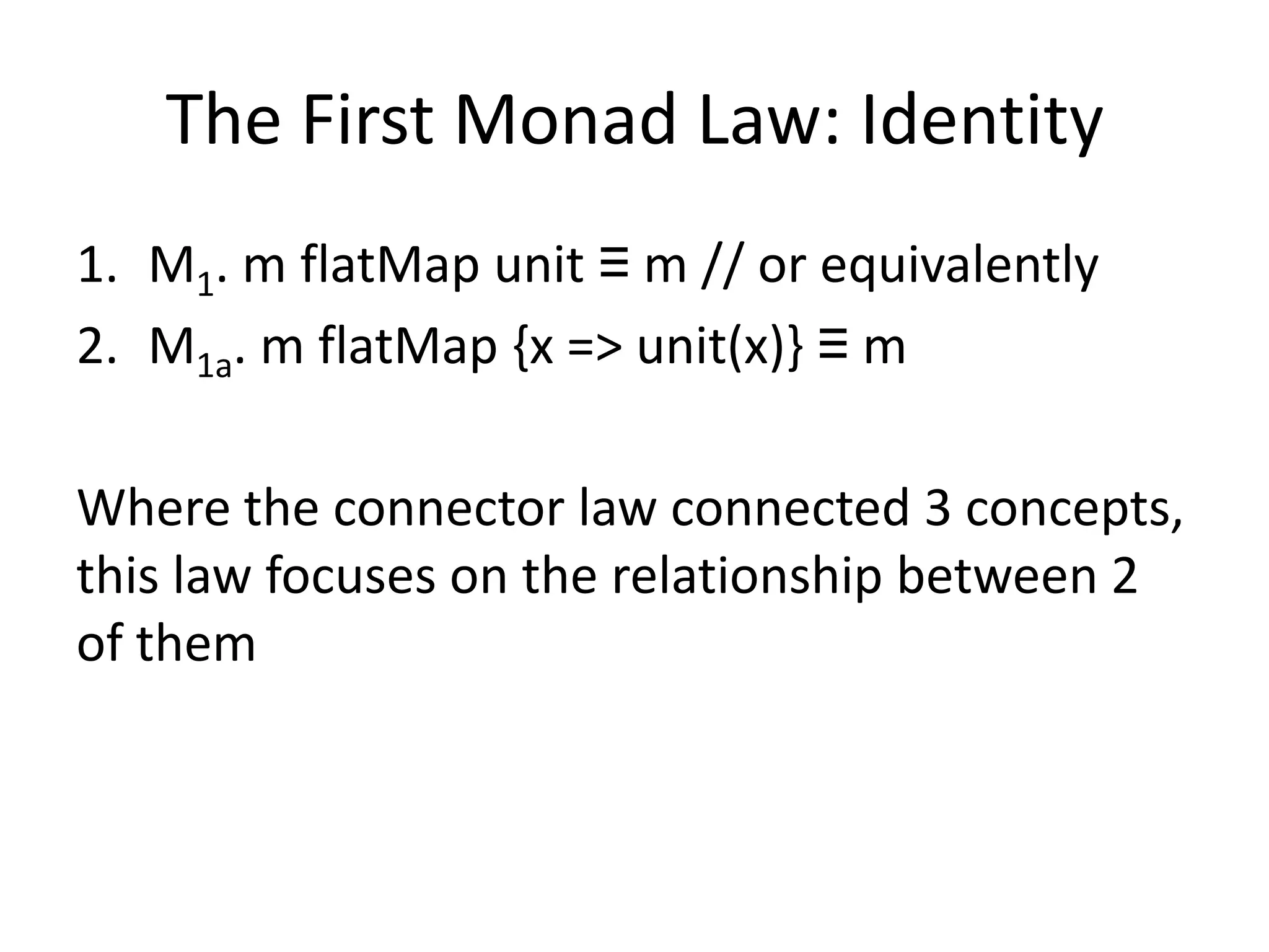 The First Monad Law: Identity
1. M1. m flatMap unit ≡ m // or equivalently
2. M1a. m flatMap {x => unit(x)} ≡ m

Where the connector law connected 3 concepts,
this law focuses on the relationship between 2
of them
 