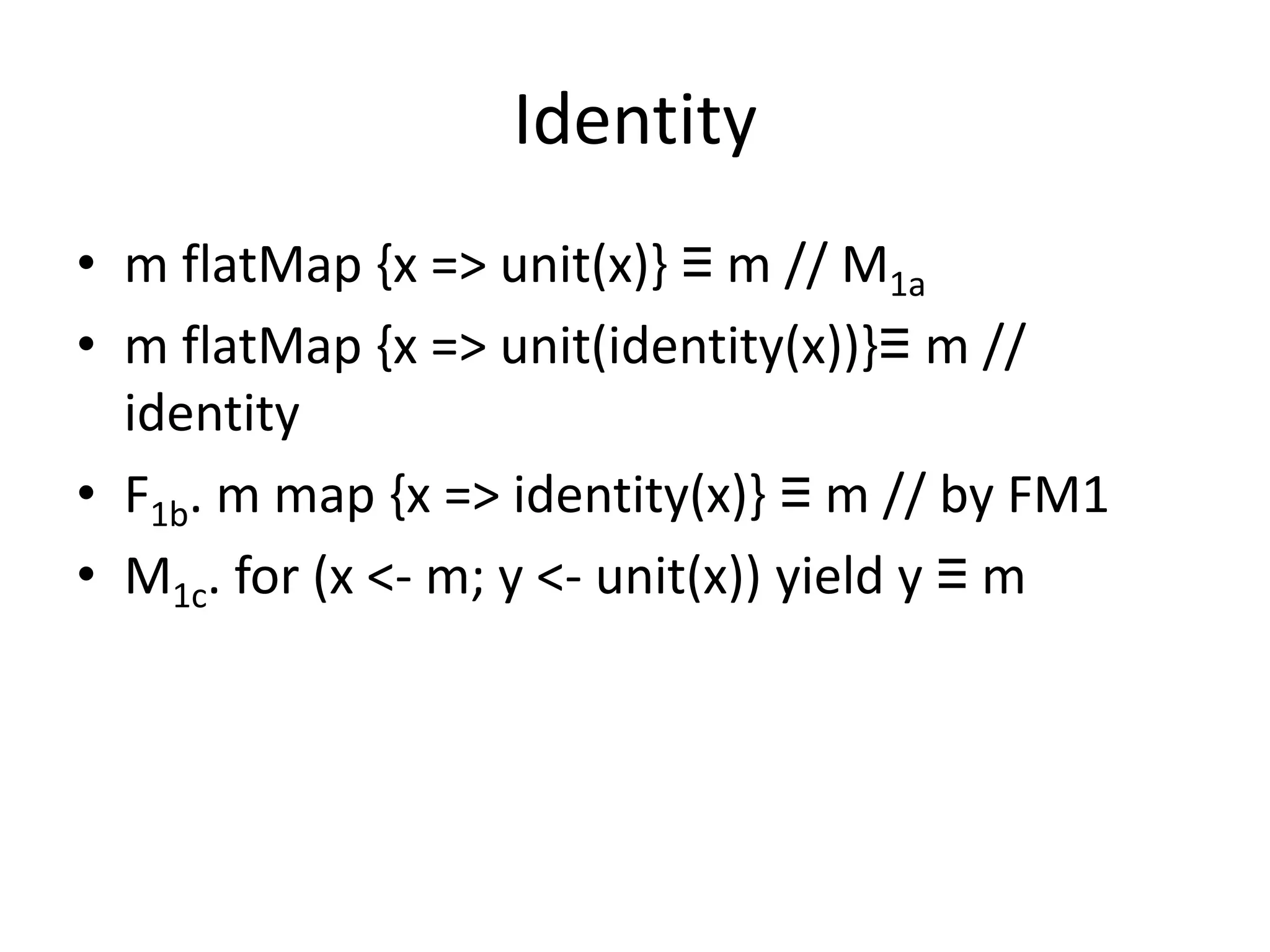 Identity
• m flatMap {x => unit(x)} ≡ m // M1a
• m flatMap {x => unit(identity(x))}≡ m //
  identity
• F1b. m map {x => identity(x)} ≡ m // by FM1
• M1c. for (x <- m; y <- unit(x)) yield y ≡ m
 