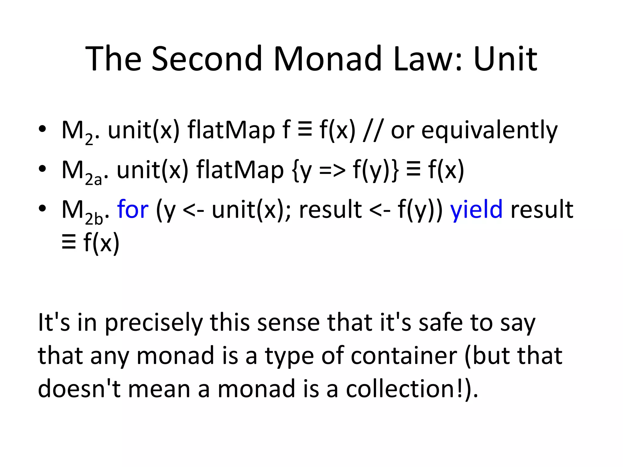The Second Monad Law: Unit
• M2. unit(x) flatMap f ≡ f(x) // or equivalently
• M2a. unit(x) flatMap {y => f(y)} ≡ f(x)
• M2b. for (y <- unit(x); result <- f(y)) yield result
  ≡ f(x)

It's in precisely this sense that it's safe to say
that any monad is a type of container (but that
doesn't mean a monad is a collection!).
 
