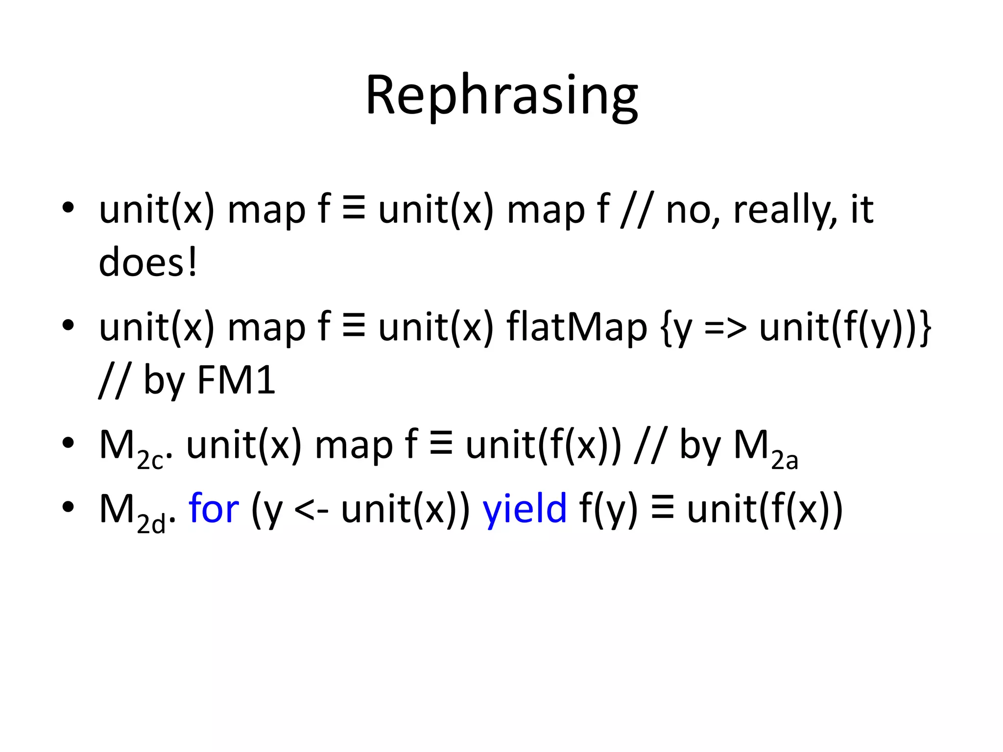 Rephrasing
• unit(x) map f ≡ unit(x) map f // no, really, it
  does!
• unit(x) map f ≡ unit(x) flatMap {y => unit(f(y))}
  // by FM1
• M2c. unit(x) map f ≡ unit(f(x)) // by M2a
• M2d. for (y <- unit(x)) yield f(y) ≡ unit(f(x))
 