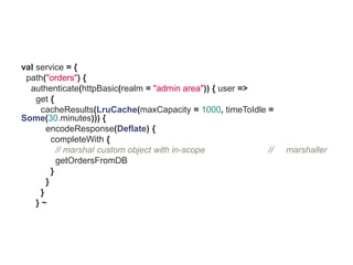 val service = {
 path("orders") {
  authenticate(httpBasic(realm = "admin area")) { user =>
    get {
     cacheResults(LruCache(maxCapacity = 1000, timeToIdle =
Some(30.minutes))) {
       encodeResponse(Deflate) {
         completeWith {
           // marshal custom object with in-scope         //   marshaller
           getOrdersFromDB
         }
       }
     }
    }~
 