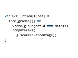 var avg: Option[Float] =
  from(grades)(g =>
    where(g.subjectId === mathId)
    compute(avg(
      g.scoreInPercentage))
)
 