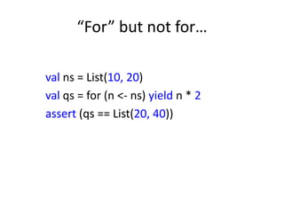 “For” but not for…

val ns = List(10, 20)
val qs = for (n <- ns) yield n * 2
assert (qs == List(20, 40))
 