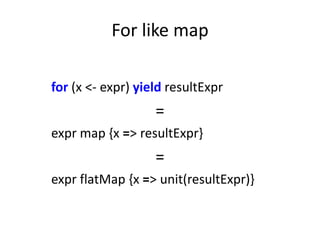 For like map

for (x <- expr) yield resultExpr
                   =
expr map {x => resultExpr}
                   =
expr flatMap {x => unit(resultExpr)}
 