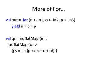 More of For…
val out = for (n <- in1; o <- in2; p <- in3)
    yield n + o + p

val qs = ns flatMap {n =>
 os flatMap {o =>
    {ps map {p => n + o + p}}}}
 