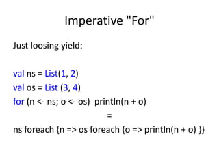 Imperative "For"
Just loosing yield:

val ns = List(1, 2)
val os = List (3, 4)
for (n <- ns; o <- os) println(n + o)
                          =
ns foreach {n => os foreach {o => println(n + o) }}
 