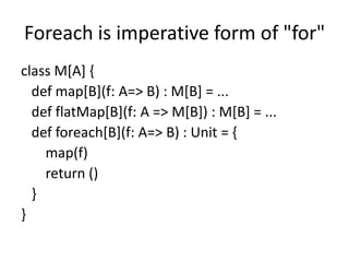 Foreach is imperative form of "for"
class M[A] {
  def map[B](f: A=> B) : M[B] = ...
  def flatMap[B](f: A => M[B]) : M[B] = ...
  def foreach[B](f: A=> B) : Unit = {
    map(f)
    return ()
  }
}
 