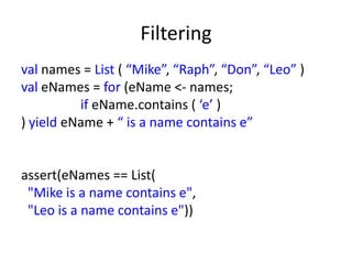 Filtering
val names = List ( “Mike”, “Raph”, “Don”, “Leo” )
val eNames = for (eName <- names;
          if eName.contains ( ‘e’ )
) yield eName + “ is a name contains e”


assert(eNames == List(
 "Mike is a name contains e",
 "Leo is a name contains e"))
 