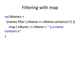 Filtering with map
val bNames =
  (names filter { eName => eName.contains('e') })
   .map { eName => eName + " is a name
contains e"
}
 