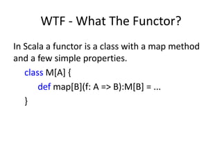WTF - What The Functor?
In Scala a functor is a class with a map method
and a few simple properties.
   class M[A] {
       def map[B](f: A => B):M[B] = ...
   }
 