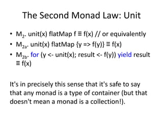 The Second Monad Law: Unit
• M2. unit(x) flatMap f ≡ f(x) // or equivalently
• M2a. unit(x) flatMap {y => f(y)} ≡ f(x)
• M2b. for (y <- unit(x); result <- f(y)) yield result
  ≡ f(x)

It's in precisely this sense that it's safe to say
that any monad is a type of container (but that
doesn't mean a monad is a collection!).
 