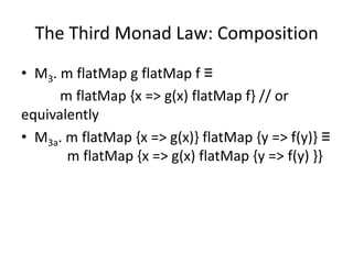The Third Monad Law: Composition
• M3. m flatMap g flatMap f ≡
      m flatMap {x => g(x) flatMap f} // or
equivalently
• M3a. m flatMap {x => g(x)} flatMap {y => f(y)} ≡
       m flatMap {x => g(x) flatMap {y => f(y) }}
 