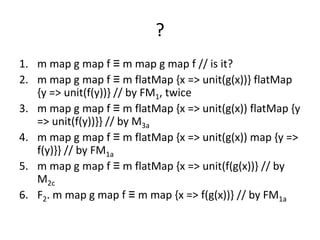 ?
1. m map g map f ≡ m map g map f // is it?
2. m map g map f ≡ m flatMap {x => unit(g(x))} flatMap
   {y => unit(f(y))} // by FM1, twice
3. m map g map f ≡ m flatMap {x => unit(g(x)) flatMap {y
   => unit(f(y))}} // by M3a
4. m map g map f ≡ m flatMap {x => unit(g(x)) map {y =>
   f(y)}} // by FM1a
5. m map g map f ≡ m flatMap {x => unit(f(g(x))} // by
   M2c
6. F2. m map g map f ≡ m map {x => f(g(x))} // by FM1a
 
