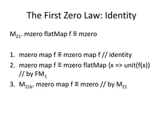 The First Zero Law: Identity
MZ1. mzero flatMap f ≡ mzero

1. mzero map f ≡ mzero map f // identity
2. mzero map f ≡ mzero flatMap {x => unit(f(x))
   // by FM1
3. MZ1b. mzero map f ≡ mzero // by MZ1
 