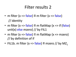 Filter results 2
• m filter {x => false} ≡ m filter {x => false}
   // identity
• m filter {x => false} ≡ m flatMap {x => if (false)
  unit(x) else mzero} // by FIL1
• m filter {x => false} ≡ m flatMap {x => mzero}
  // by definition of if
• FIL1b. m filter {x => false} ≡ mzero // by MZ1
 