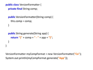 public class VersionFormatter {
  private final String comp;

    public VersionFormatter(String comp) {
      this.comp = comp;
    }

    public String generate(String app) {
      return ”{" + comp + " - " + app + “}";
    }
}

VersionFormatter myCompFormat = new VersionFormatter("Co");
System.out.println(myCompFormat.generate("App"));
 