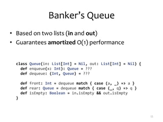 Banker’s Queue
• Based on two lists (in and out)
• Guarantees amortized O(1) performance
11
class Queue(in: List[Int] = Nil, out: List[Int] = Nil) {
def enqueue(x: Int): Queue = ???
def dequeue: (Int, Queue) = ???
def front: Int = dequeue match { case (a, _) => a }
def rear: Queue = dequeue match { case (_, q) => q }
def isEmpty: Boolean = in.isEmpty && out.isEmpty
}
 