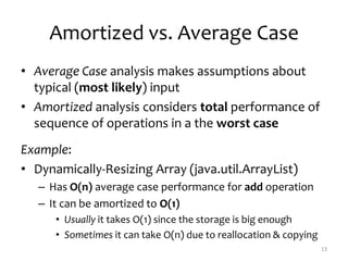 Amortized vs. Average Case
• Average Case analysis makes assumptions about
typical (most likely) input
• Amortized analysis considers total performance of
sequence of operations in a the worst case
Example:
• Dynamically-Resizing Array (java.util.ArrayList)
– Has O(n) average case performance for add operation
– It can be amortized to O(1)
• Usually it takes O(1) since the storage is big enough
• Sometimes it can take O(n) due to reallocation & copying
13
 