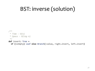 BST: inverse (solution)
27
/**
* Time - O(n)
* Space - O(log n)
*/
def invert: Tree =
if (isEmpty) Leaf else Branch(-value, right.invert, left.invert)
 