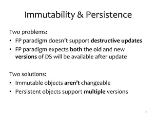 Immutability & Persistence
Two problems:
• FP paradigm doesn’t support destructive updates
• FP paradigm expects both the old and new
versions of DS will be available after update
Two solutions:
• Immutable objects aren’t changeable
• Persistent objects support multiple versions
3
 