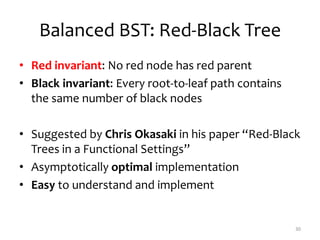 Balanced BST: Red-Black Tree
• Red invariant: No red node has red parent
• Black invariant: Every root-to-leaf path contains
the same number of black nodes
• Suggested by Chris Okasaki in his paper “Red-Black
Trees in a Functional Settings”
• Asymptotically optimal implementation
• Easy to understand and implement
30
 