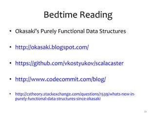 Bedtime Reading
• Okasaki’s Purely Functional Data Structures
• http://okasaki.blogspot.com/
• https://github.com/vkostyukov/scalacaster
• http://www.codecommit.com/blog/
• http://cstheory.stackexchange.com/questions/1539/whats-new-in-
purely-functional-data-structures-since-okasaki
39
 