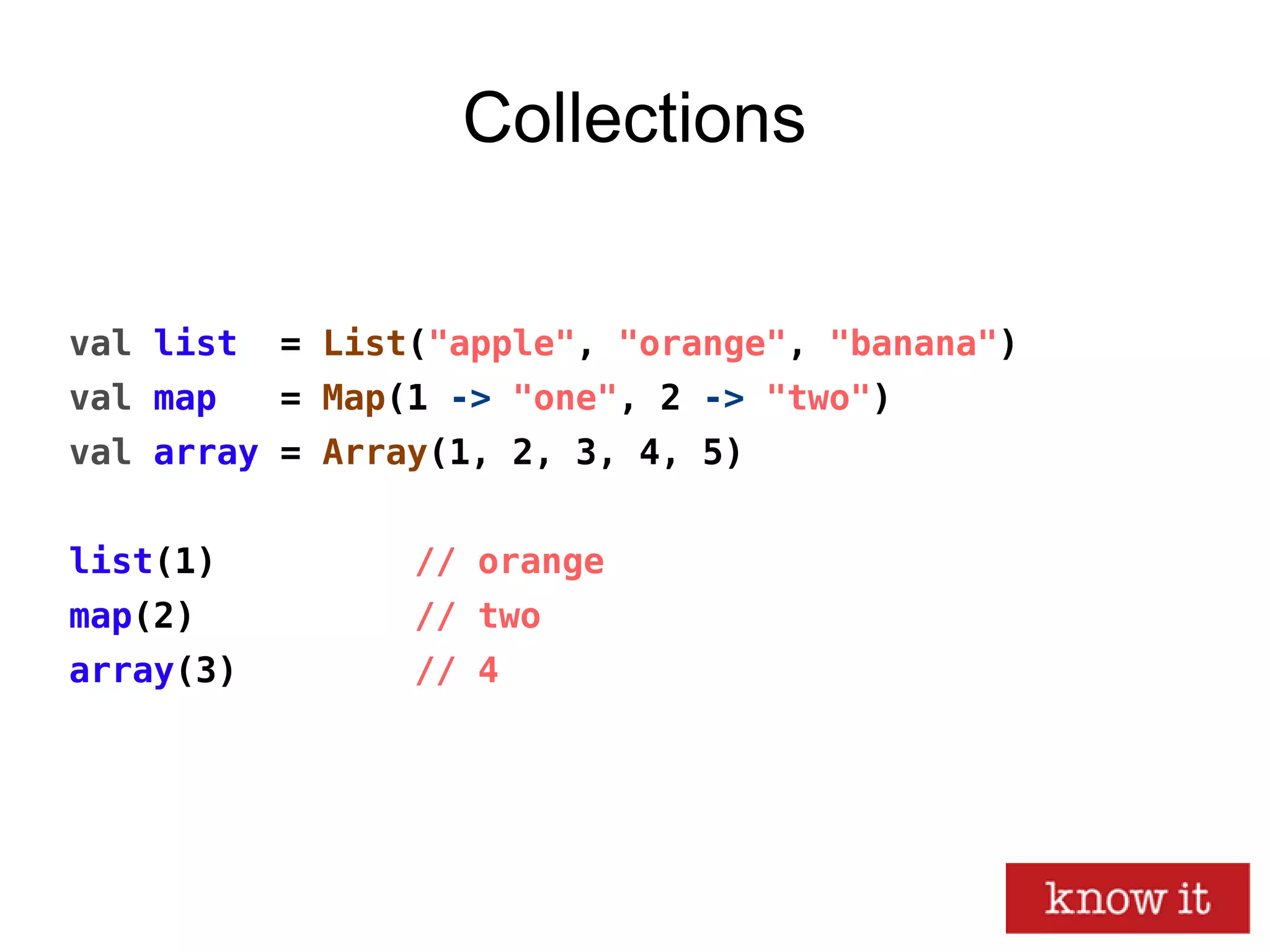 Collections
val list = List("apple", "orange", "banana")
val map = Map(1 -> "one", 2 -> "two")
val array = Array(1, 2, 3, 4, 5)
list(1) // orange
map(2) // two
array(3) // 4
 