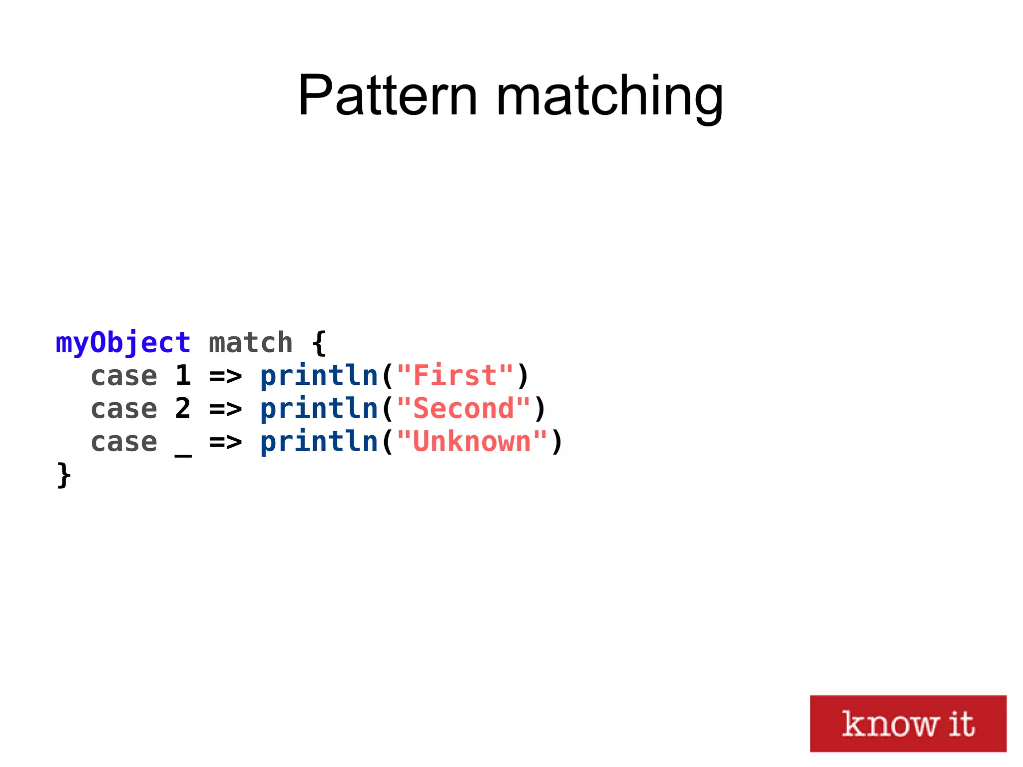 myObject match {
case 1 => println("First")
case 2 => println("Second")
case _ => println("Unknown")
}
Pattern matching
 