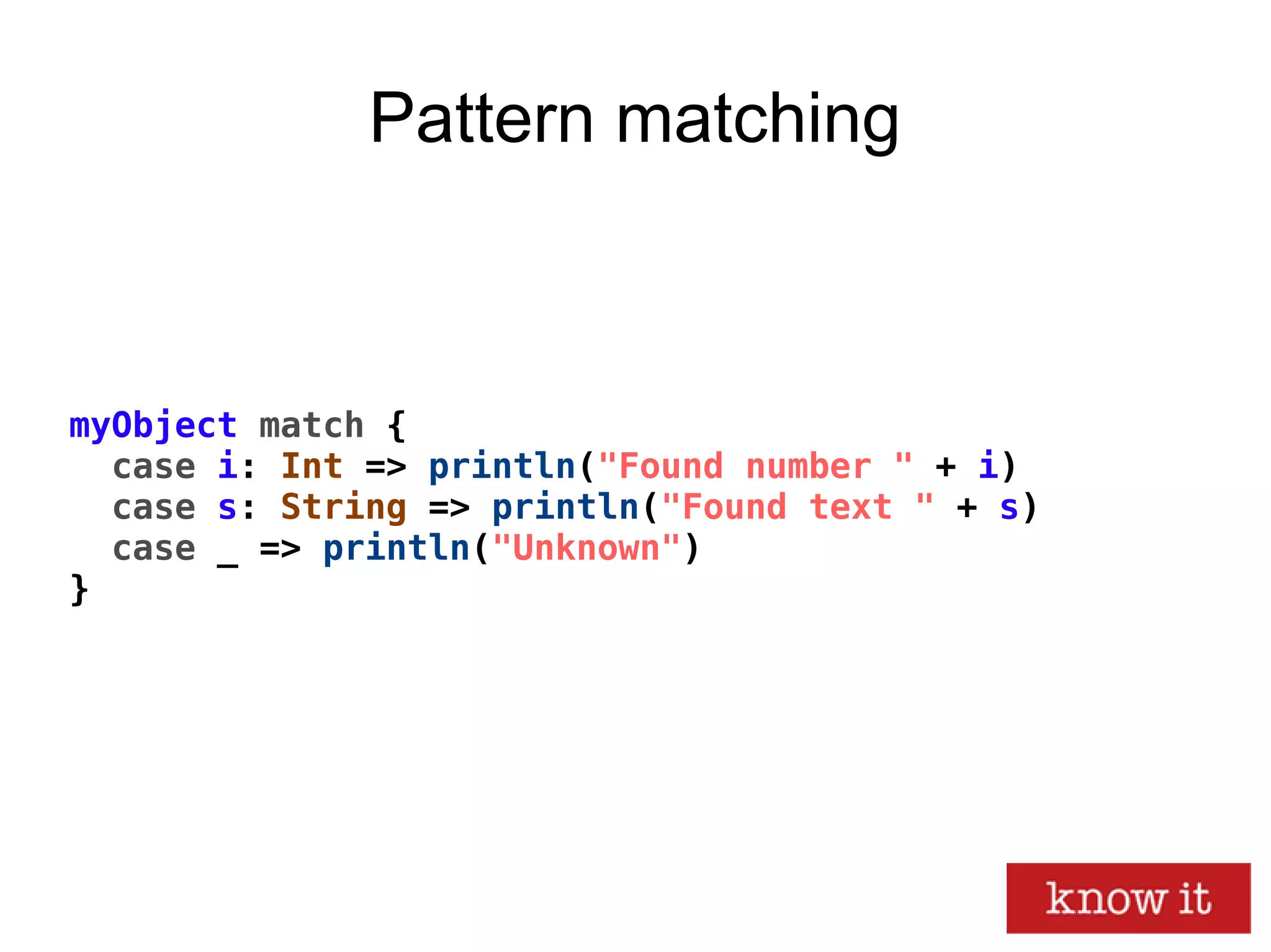 myObject match {
case i: Int => println("Found number " + i)
case s: String => println("Found text " + s)
case _ => println("Unknown")
}
Pattern matching
 