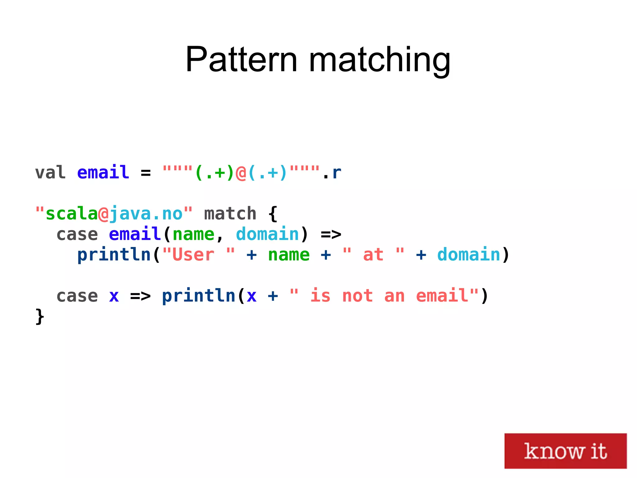 val email = """(.+)@(.+)""".r
"scala@java.no" match {
case email(name, domain) =>
println("User " + name + " at " + domain)
case x => println(x + " is not an email")
}
Pattern matching
 