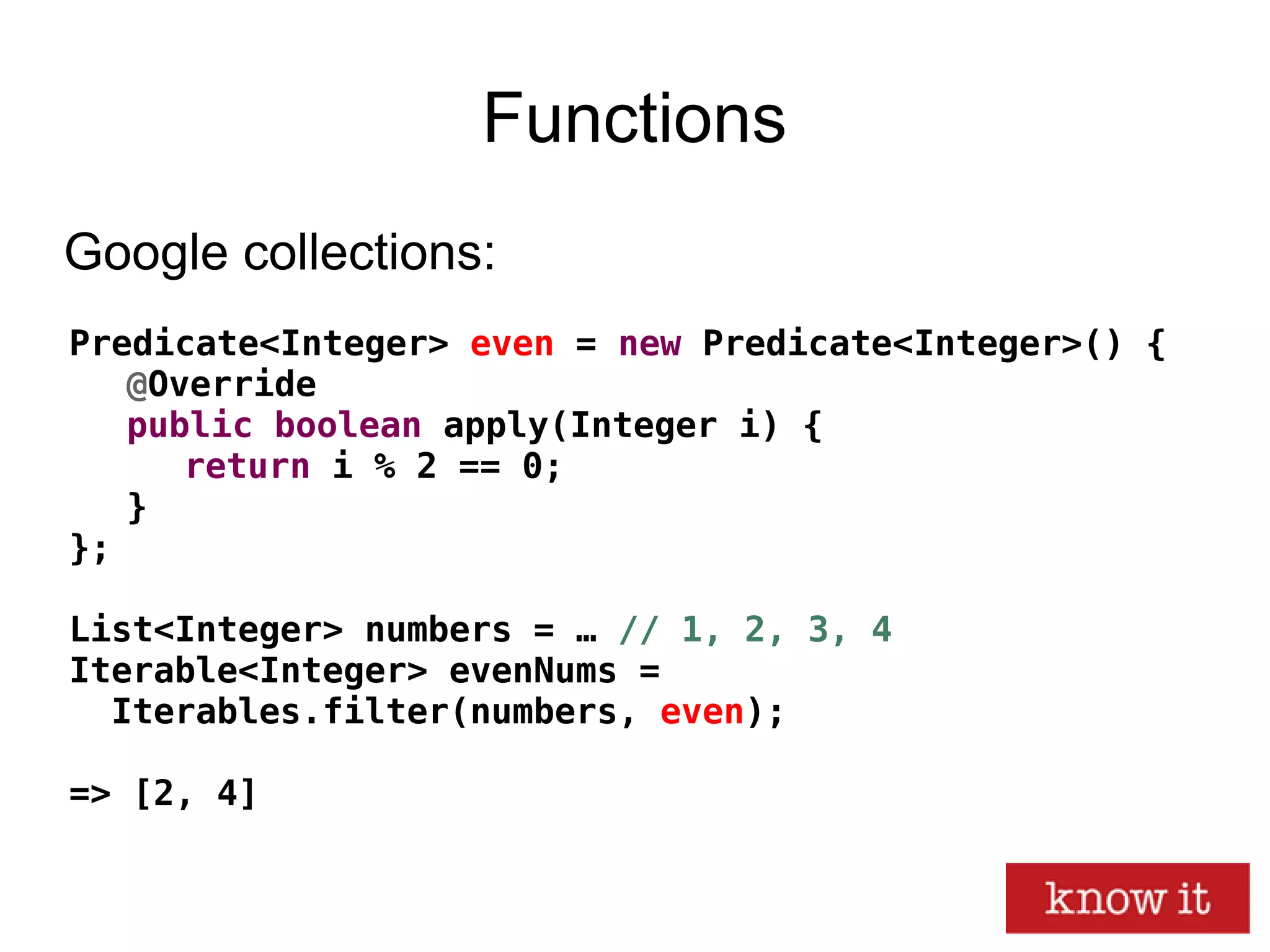 Functions
Predicate<Integer> even = new Predicate<Integer>() {
@Override
public boolean apply(Integer i) {
return i % 2 == 0;
}
};
List<Integer> numbers = … // 1, 2, 3, 4
Iterable<Integer> evenNums =
Iterables.filter(numbers, even);
=> [2, 4]
Google collections:
 
