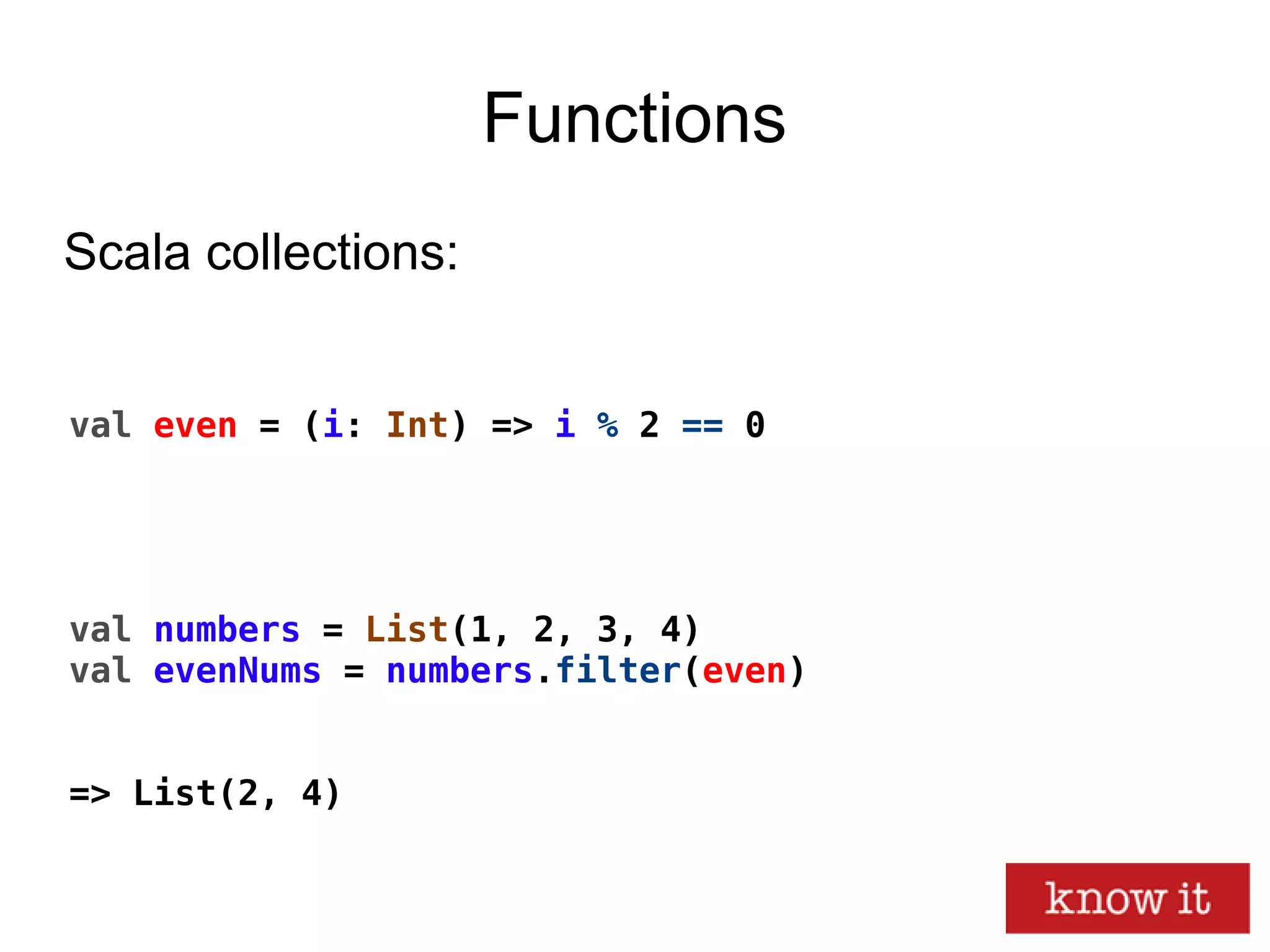 Functions
val even = (i: Int) => i % 2 == 0
val numbers = List(1, 2, 3, 4)
val evenNums = numbers.filter(even)
=> List(2, 4)
Scala collections:
 