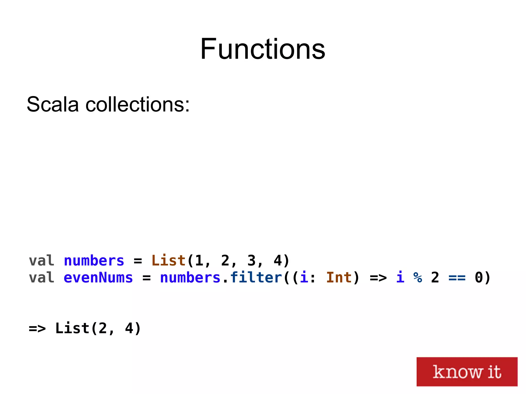 Functions
val numbers = List(1, 2, 3, 4)
val evenNums = numbers.filter((i: Int) => i % 2 == 0)
=> List(2, 4)
Scala collections:
 