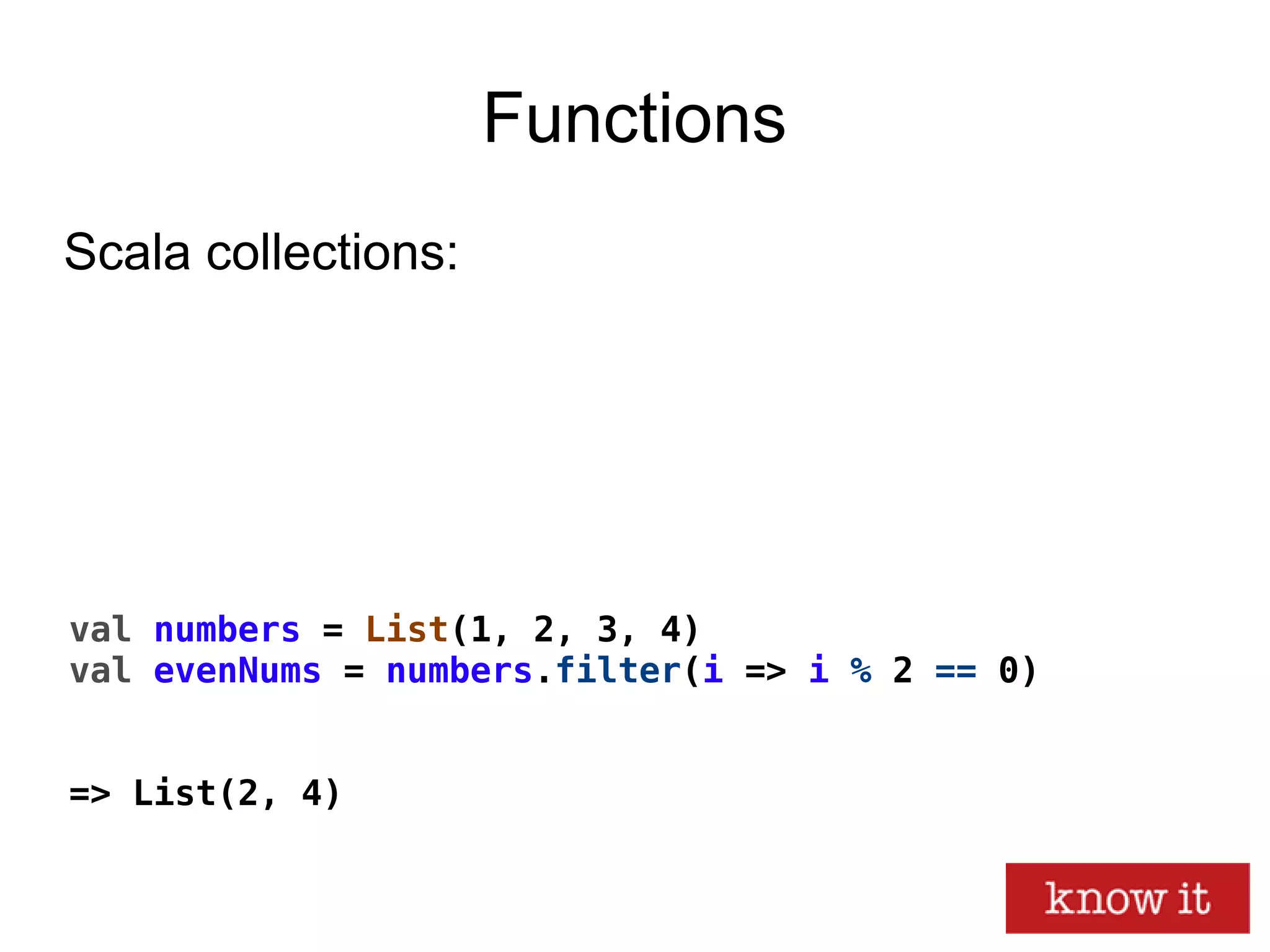 Functions
val numbers = List(1, 2, 3, 4)
val evenNums = numbers.filter(i => i % 2 == 0)
=> List(2, 4)
Scala collections:
 