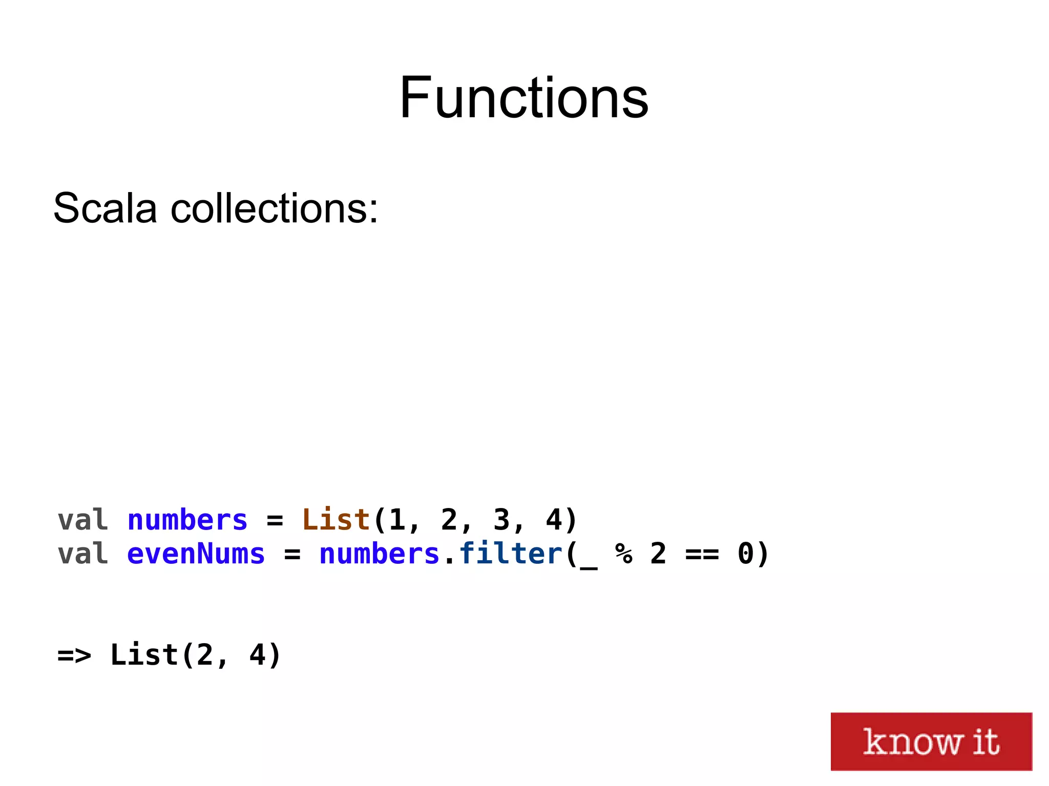 Functions
val numbers = List(1, 2, 3, 4)
val evenNums = numbers.filter(_ % 2 == 0)
=> List(2, 4)
Scala collections:
 