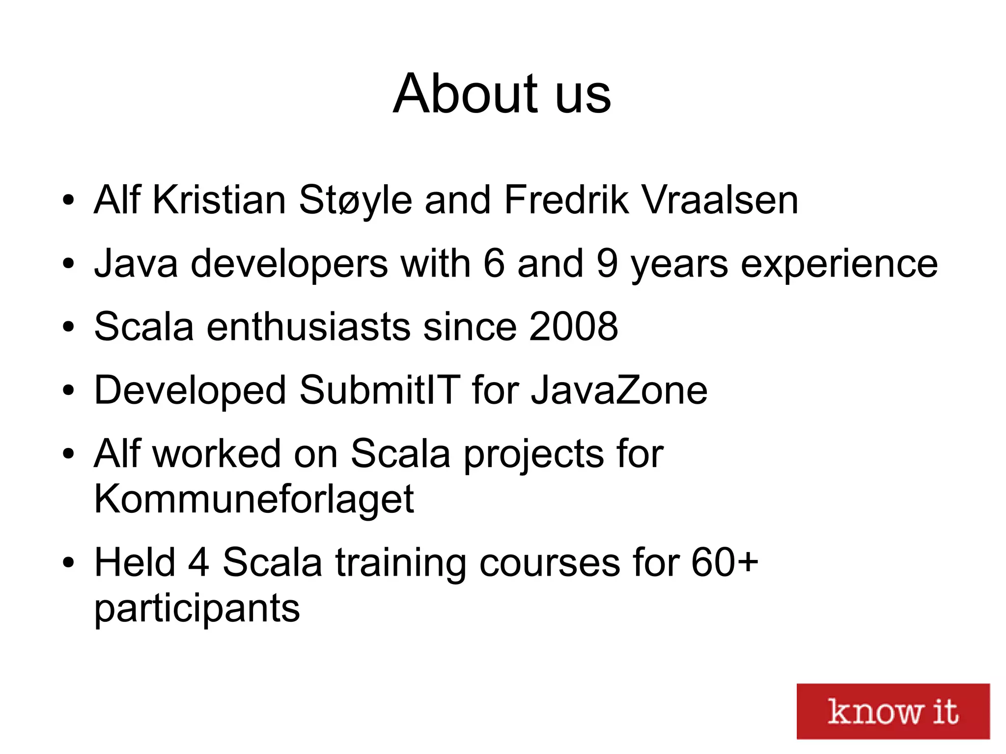 About us
● Alf Kristian Støyle and Fredrik Vraalsen
● Java developers with 6 and 9 years experience
● Scala enthusiasts since 2008
● Developed SubmitIT for JavaZone
● Alf worked on Scala projects for
Kommuneforlaget
● Held 4 Scala training courses for 60+
participants
 