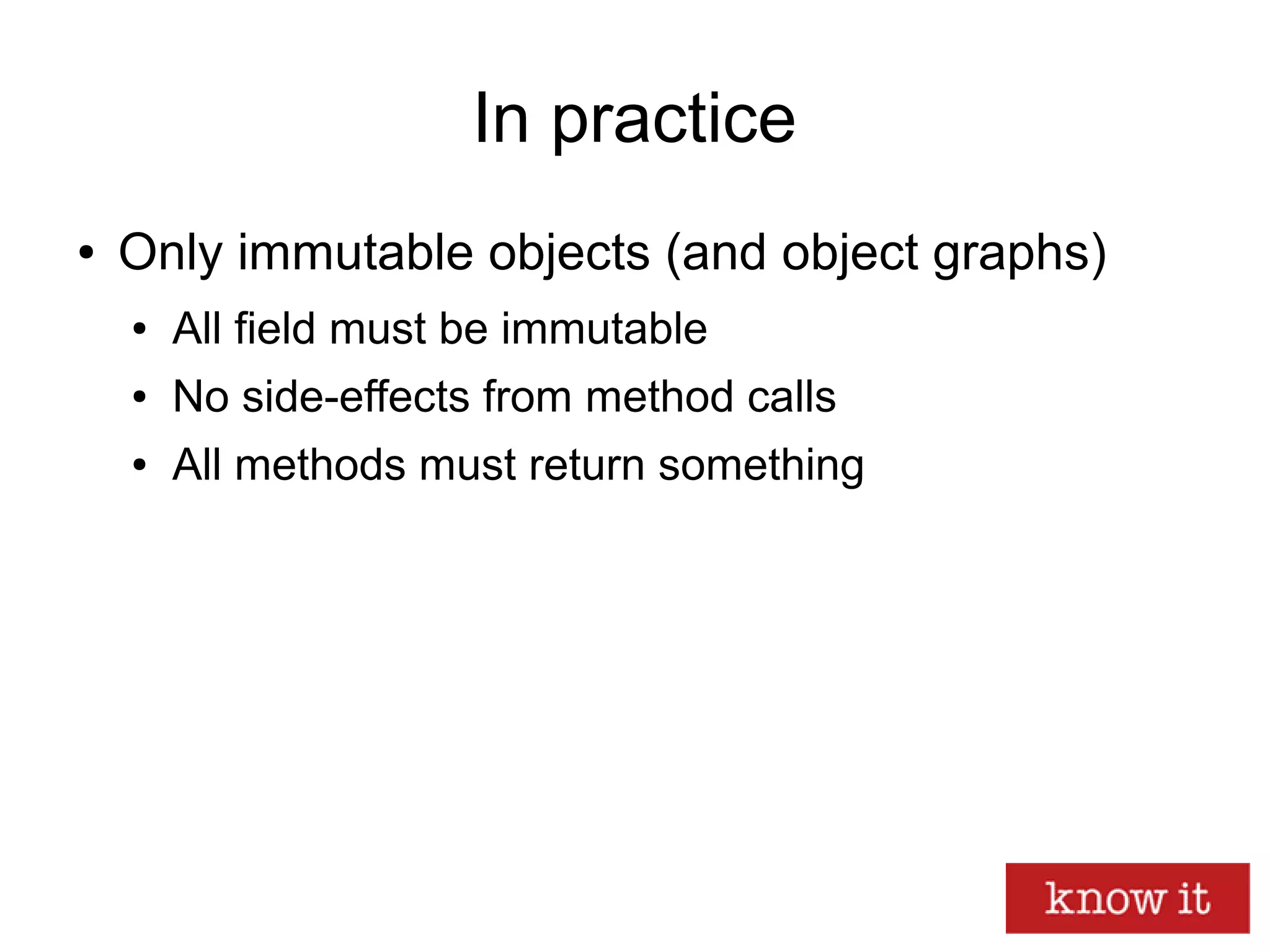 In practice
● Only immutable objects (and object graphs)
● All field must be immutable
● No side-effects from method calls
● All methods must return something
 