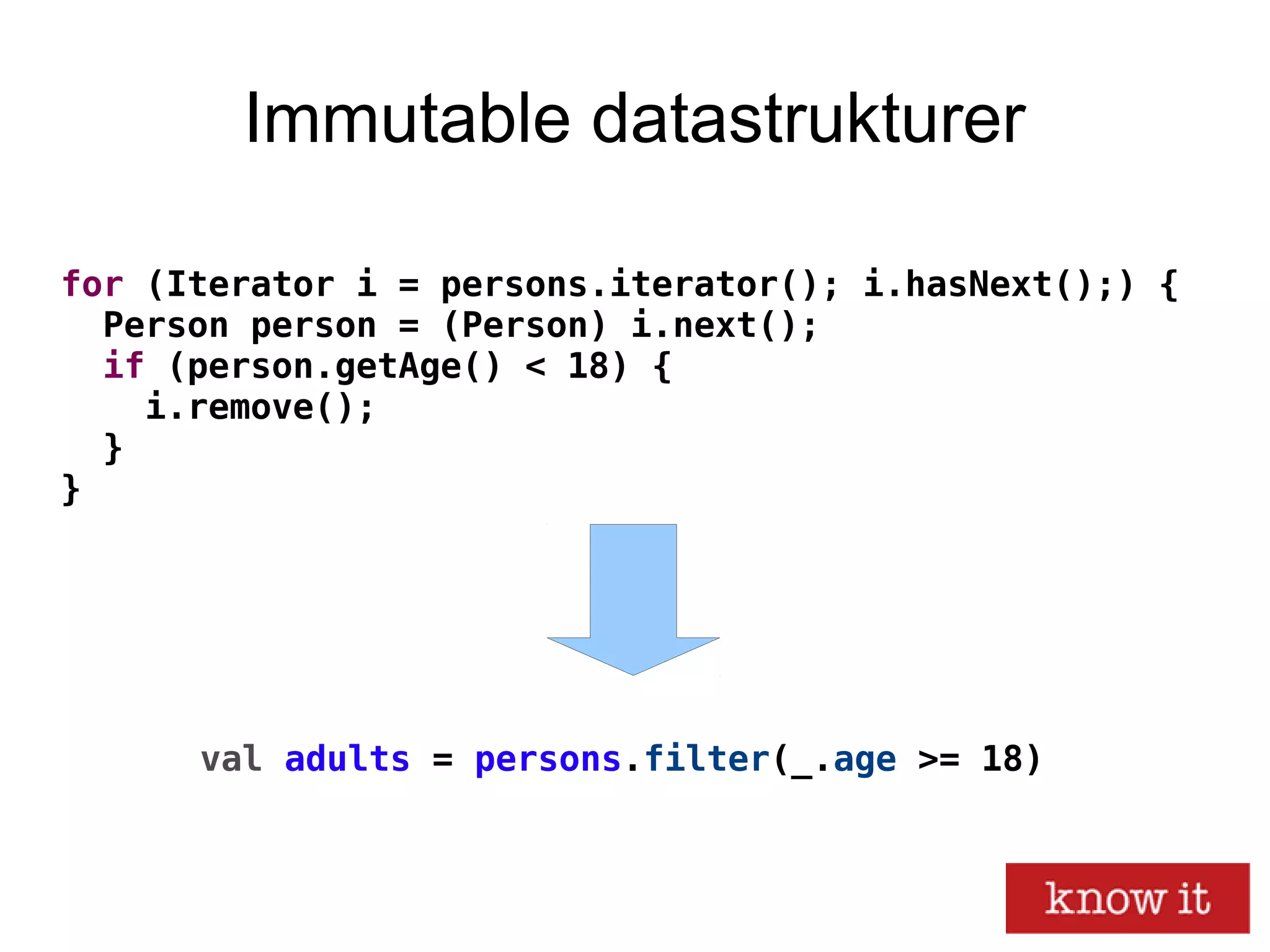 Immutable datastrukturer
for (Iterator i = persons.iterator(); i.hasNext();) {
Person person = (Person) i.next();
if (person.getAge() < 18) {
i.remove();
}
}
val adults = persons.filter(_.age >= 18)
 