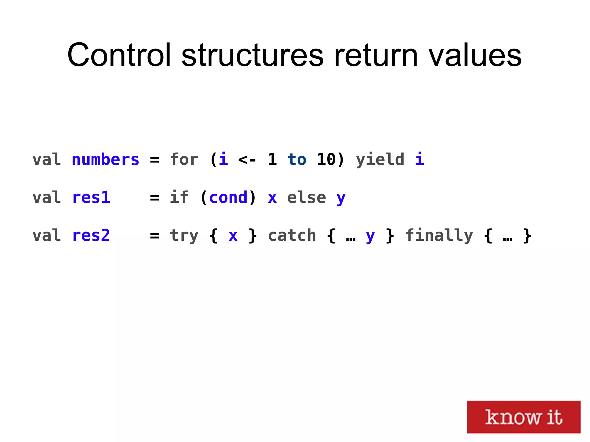 Control structures return values
val numbers = for (i <- 1 to 10) yield i
val res1 = if (cond) x else y
val res2 = try { x } catch { … y } finally { … }
 