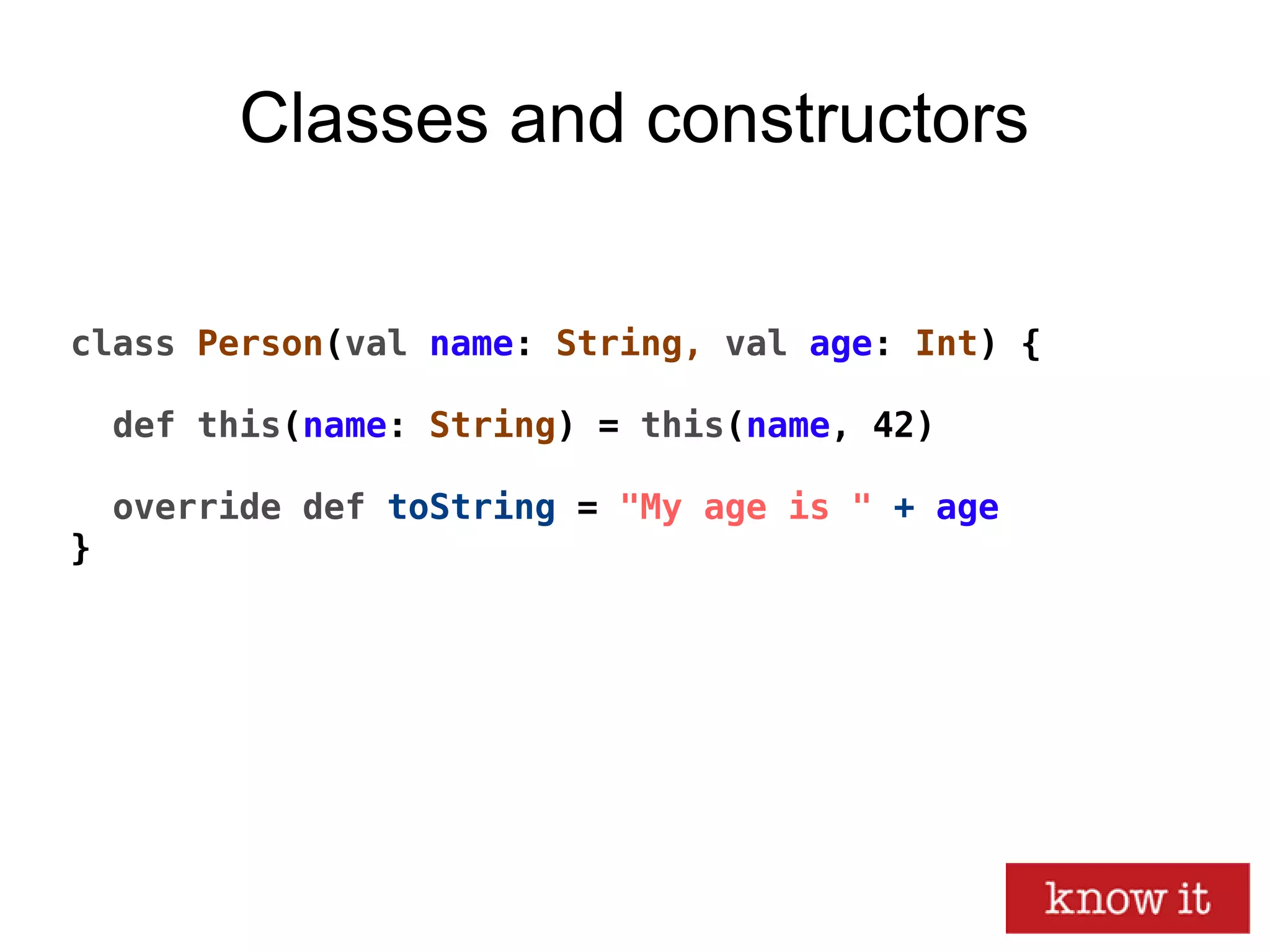 Classes and constructors
class Person(val name: String, val age: Int) {
def this(name: String) = this(name, 42)
override def toString = "My age is " + age
}
 