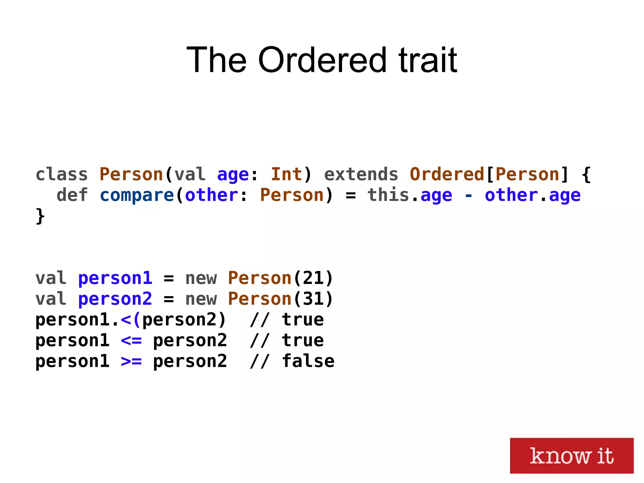 The Ordered trait
class Person(val age: Int) extends Ordered[Person] {
def compare(other: Person) = this.age - other.age
}
val person1 = new Person(21)
val person2 = new Person(31)
person1.<(person2) // true
person1 <= person2 // true
person1 >= person2 // false
 