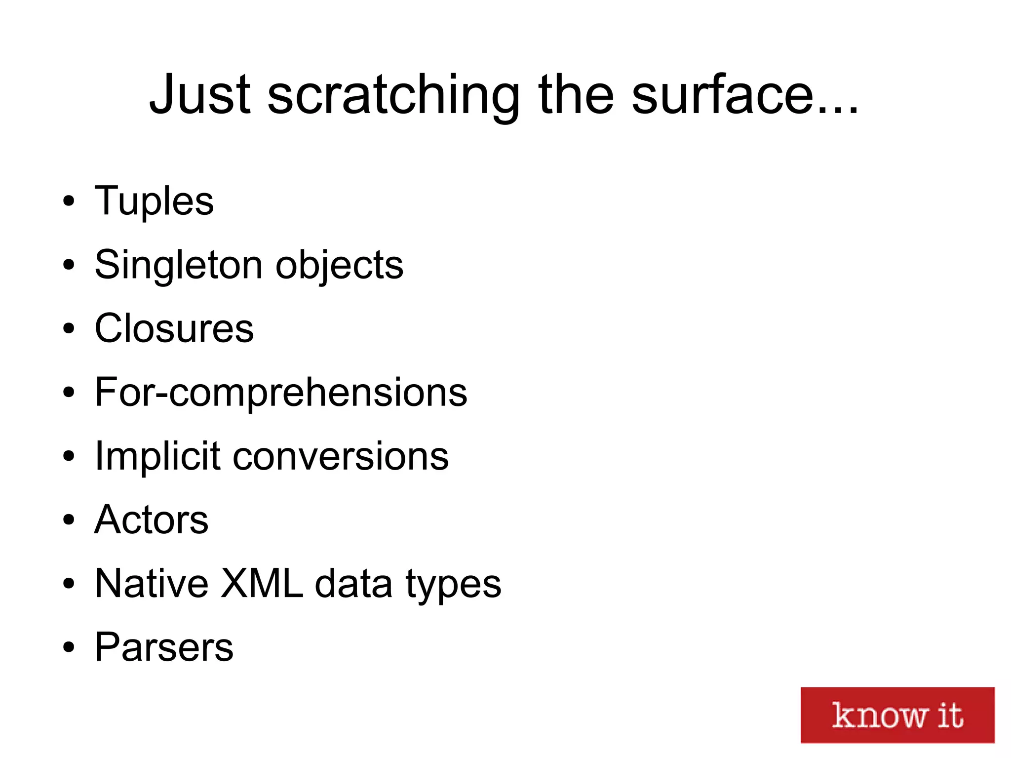 Just scratching the surface...
● Tuples
● Singleton objects
● Closures
● For-comprehensions
● Implicit conversions
● Actors
● Native XML data types
● Parsers
 