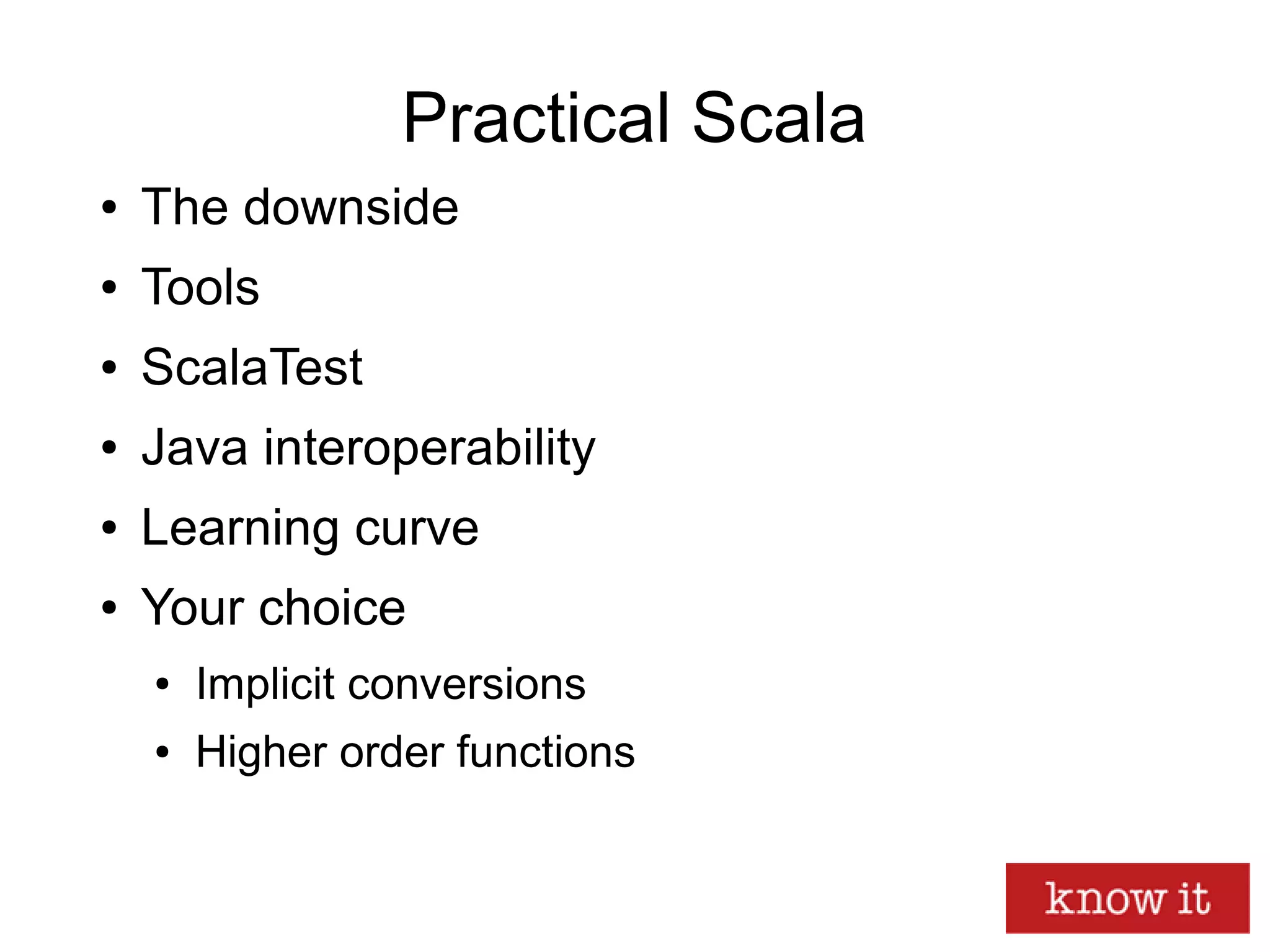 Practical Scala
● The downside
● Tools
● ScalaTest
● Java interoperability
● Learning curve
● Your choice
● Implicit conversions
● Higher order functions
 