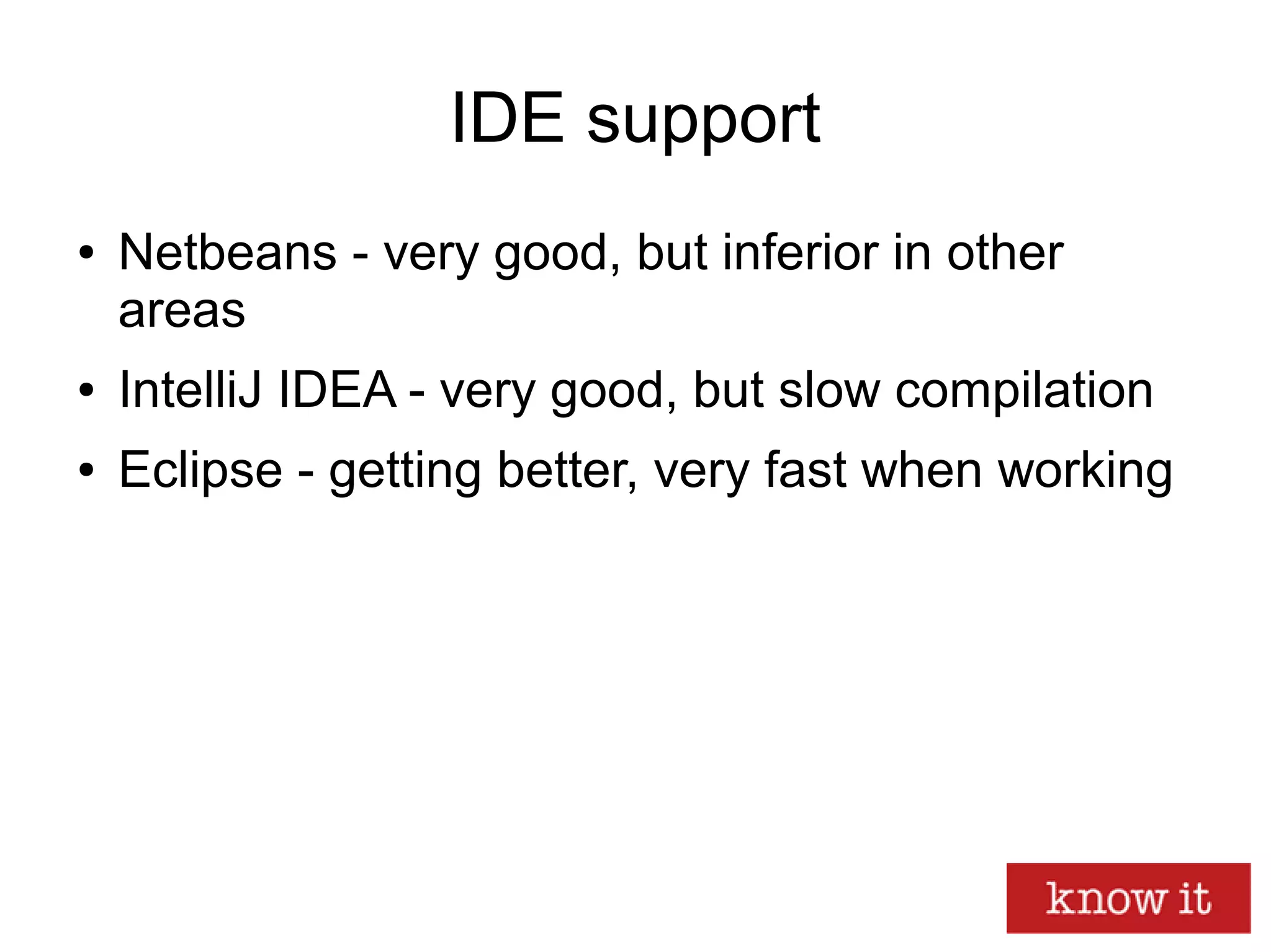 IDE support
● Netbeans - very good, but inferior in other
areas
● IntelliJ IDEA - very good, but slow compilation
● Eclipse - getting better, very fast when working
 
