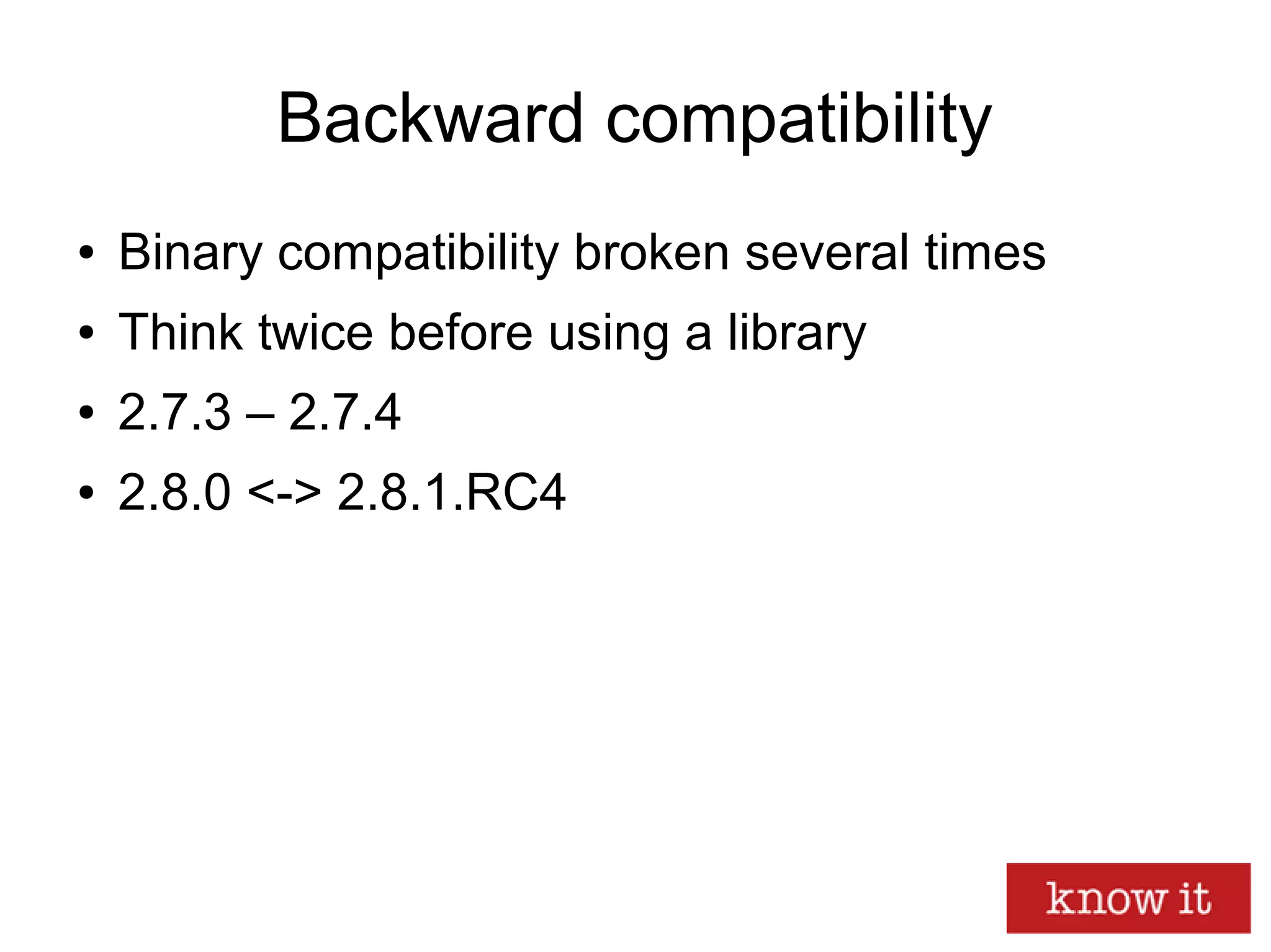Backward compatibility
● Binary compatibility broken several times
● Think twice before using a library
● 2.7.3 – 2.7.4
● 2.8.0 <-> 2.8.1.RC4
 